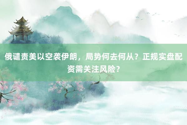俄谴责美以空袭伊朗，局势何去何从？正规实盘配资需关注风险？