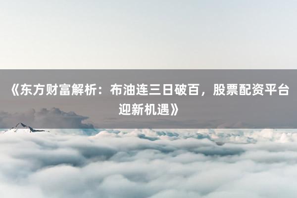 《东方财富解析：布油连三日破百，股票配资平台迎新机遇》