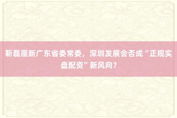 靳磊履新广东省委常委，深圳发展会否成“正规实盘配资”新风向？