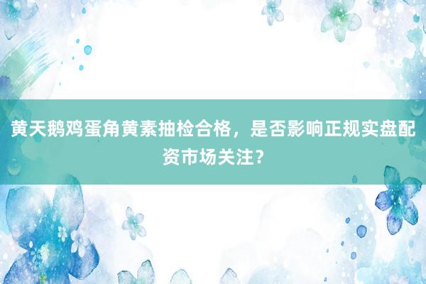 黄天鹅鸡蛋角黄素抽检合格，是否影响正规实盘配资市场关注？