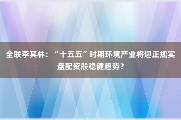 全联李其林：“十五五”时期环境产业将迎正规实盘配资般稳健趋势？