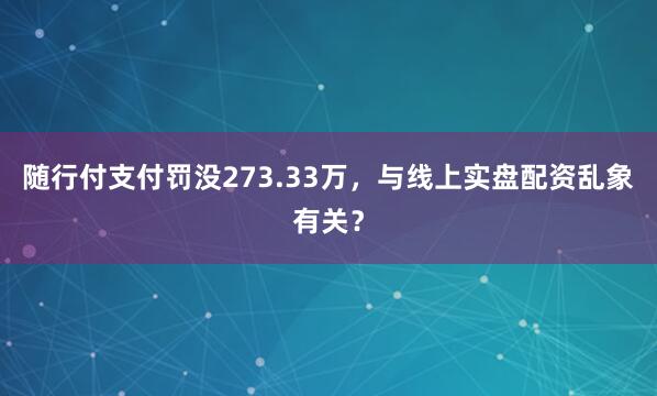 随行付支付罚没273.33万，与线上实盘配资乱象有关？