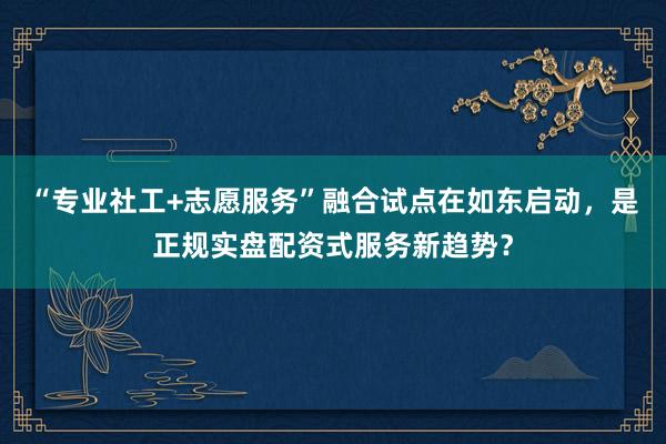 “专业社工+志愿服务”融合试点在如东启动，是正规实盘配资式服务新趋势？