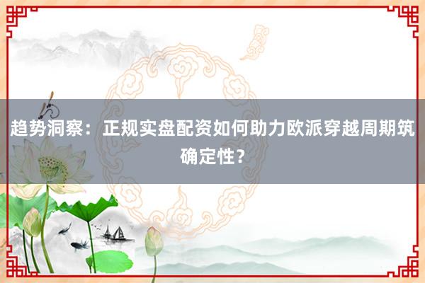 趋势洞察：正规实盘配资如何助力欧派穿越周期筑确定性？