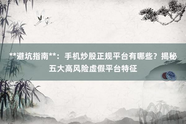 **避坑指南**：手机炒股正规平台有哪些？揭秘五大高风险虚假平台特征