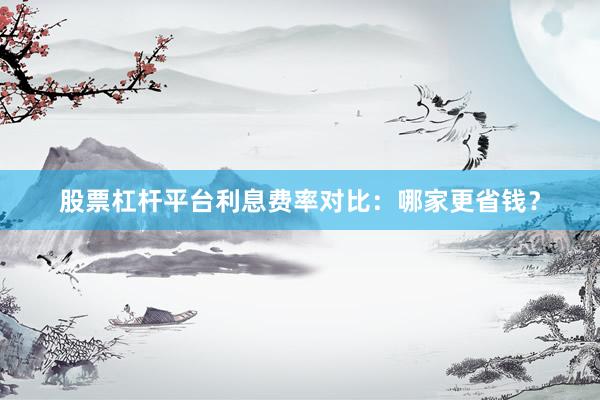 股票杠杆平台利息费率对比：哪家更省钱？