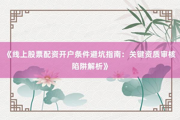 《线上股票配资开户条件避坑指南：关键资质审核陷阱解析》