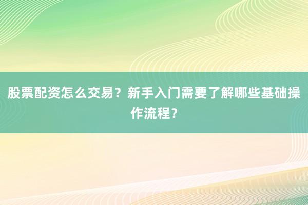 股票配资怎么交易？新手入门需要了解哪些基础操作流程？
