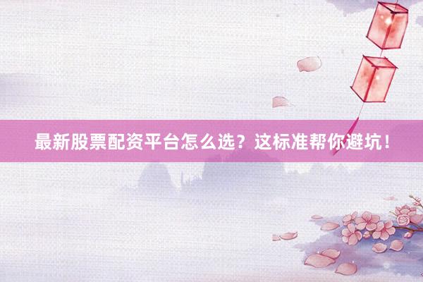 最新股票配资平台怎么选？这标准帮你避坑！
