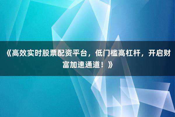 《高效实时股票配资平台，低门槛高杠杆，开启财富加速通道！》