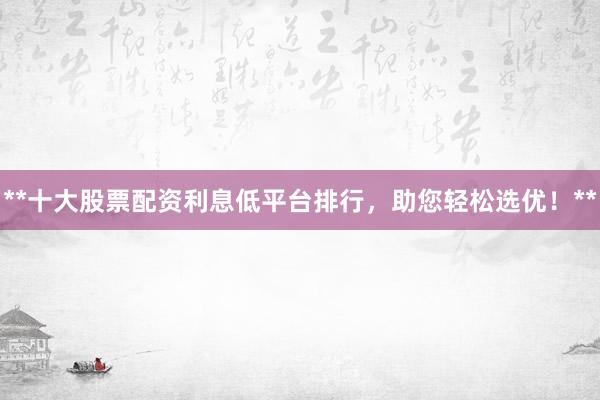 **十大股票配资利息低平台排行，助您轻松选优！**