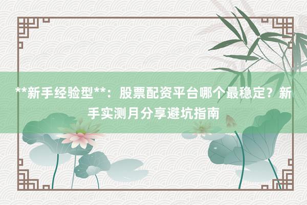 **新手经验型**：股票配资平台哪个最稳定？新手实测月分享避坑指南